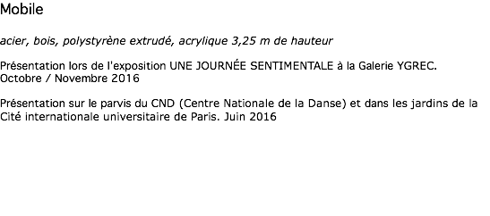 Mobile acier, bois, polystyrène extrudé, acrylique 3,25 m de hauteur Présentation lors de l’exposition UNE JOURNÉE SENTIMENTALE à la Galerie YGREC. Octobre / Novembre 2016 Présentation sur le parvis du CND (Centre Nationale de la Danse) et dans les jardins de la Cité internationale universitaire de Paris. Juin 2016